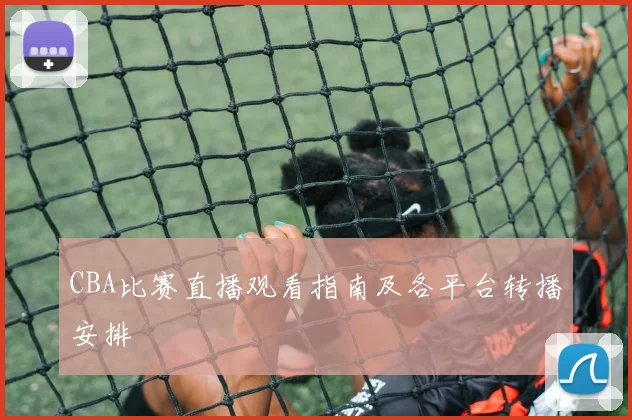 CBA比赛直播观看指南及各平台转播安排