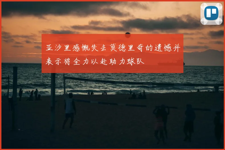 亚沙里感慨失去莫德里奇的遗憾并表示将全力以赴助力球队