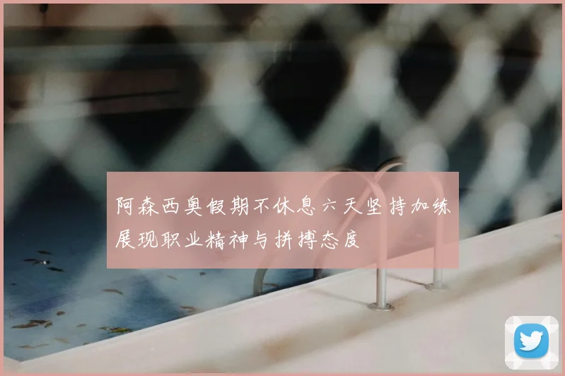 阿森西奥假期不休息六天坚持加练展现职业精神与拼搏态度
