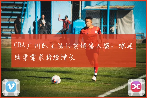 CBA广州队主场门票销售火爆,球迷购票需求持续增长