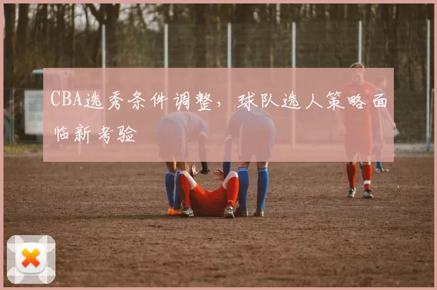 CBA选秀条件调整，球队选人策略面临新考验