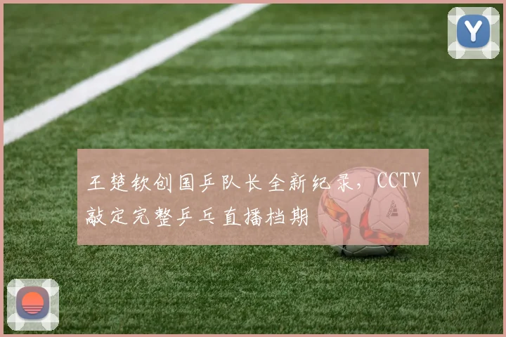 王楚钦创国乒队长全新纪录,CCTV敲定完整乒乓直播档期
