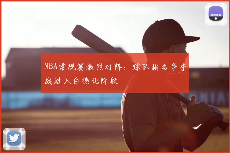 NBA常规赛激烈对阵，球队排名争夺战进入白热化阶段