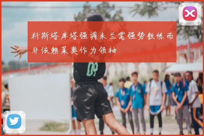 科斯塔库塔强调米兰需强势教练而非依赖莱奥作为领袖