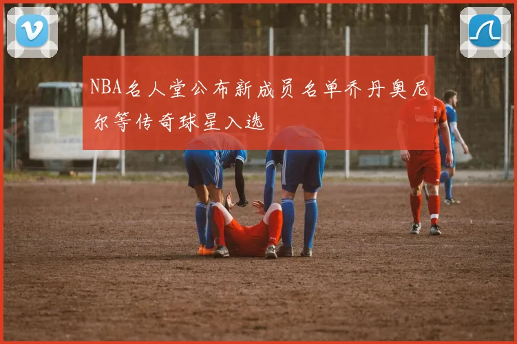 NBA名人堂公布新成员名单乔丹奥尼尔等传奇球星入选