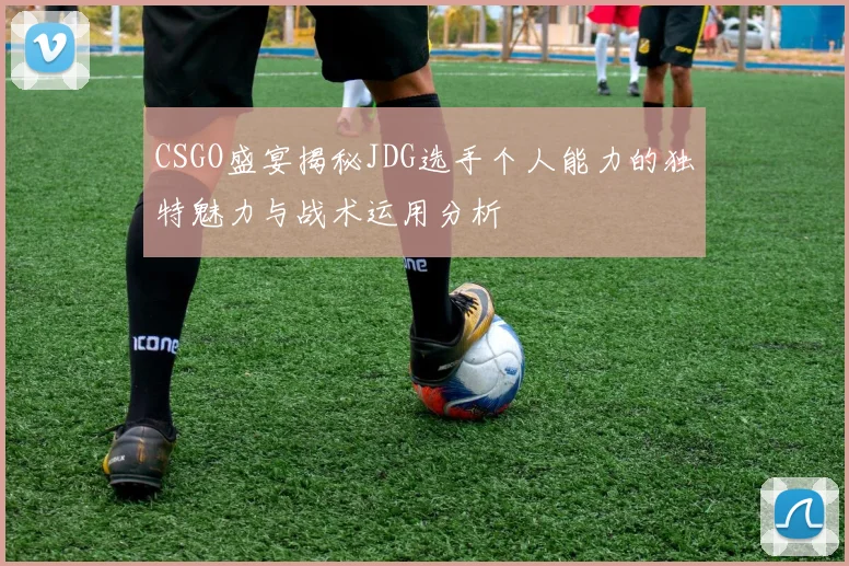 CSGO盛宴揭秘JDG选手个人能力的独特魅力与战术运用分析