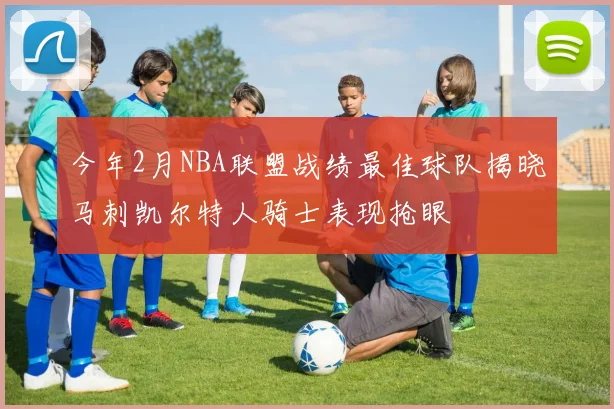 今年2月NBA联盟战绩最佳球队揭晓马刺凯尔特人骑士表现抢眼
