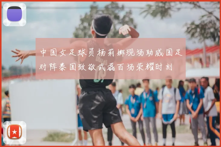 中国女足球员杨莉娜现场助威国足对阵泰国致敬武磊百场荣耀时刻