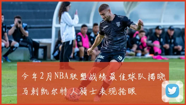 今年2月NBA联盟战绩最佳球队揭晓马刺凯尔特人骑士表现抢眼