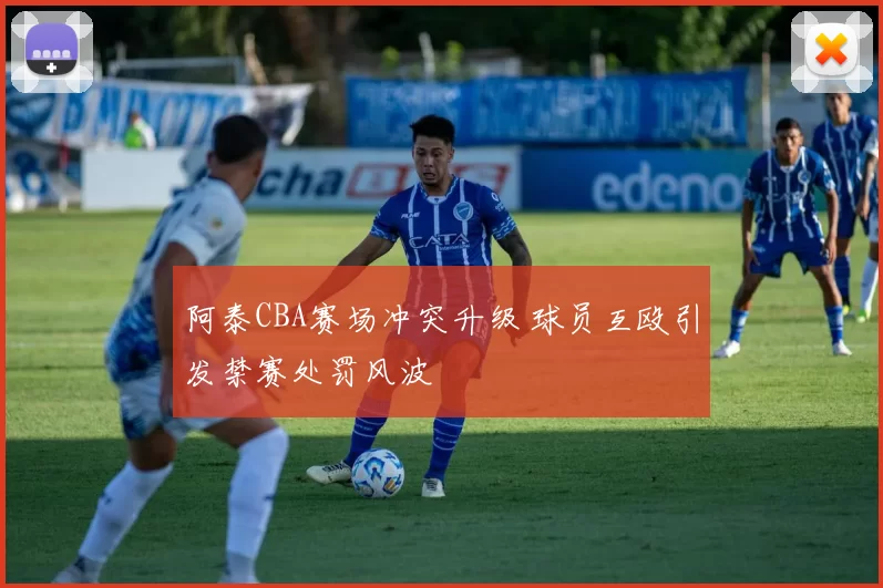 阿泰CBA赛场冲突升级 球员互殴引发禁赛处罚风波