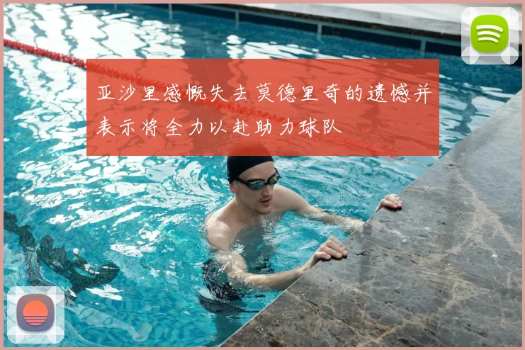 亚沙里感慨失去莫德里奇的遗憾并表示将全力以赴助力球队