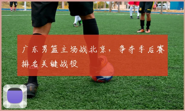 广东男篮主场战北京,争夺季后赛排名关键战役