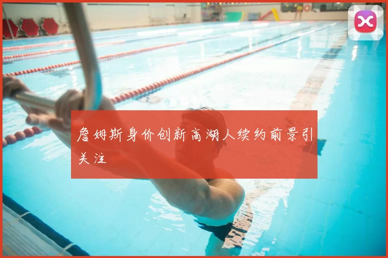 詹姆斯身价创新高湖人续约前景引关注