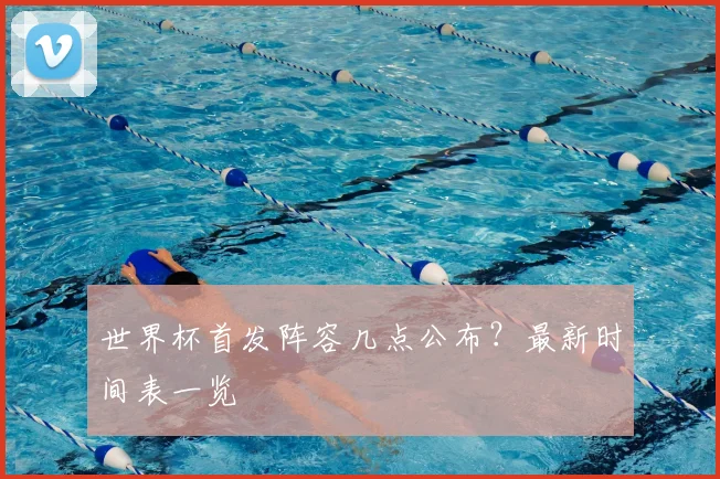 世界杯首发阵容几点公布?最新时间表一览