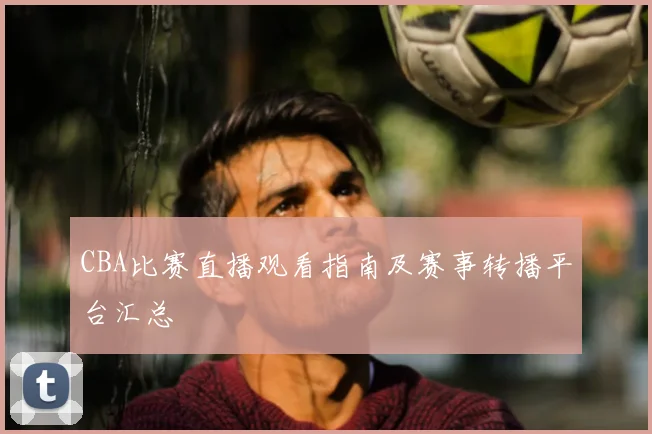 CBA比赛直播观看指南及赛事转播平台汇总