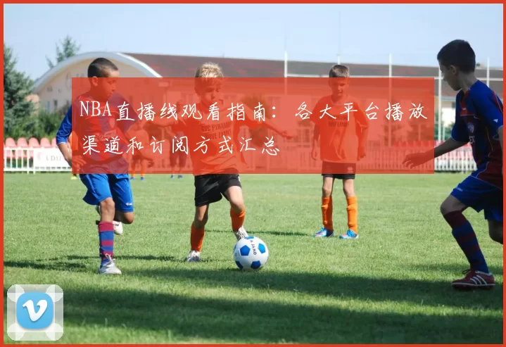 NBA直播线观看指南：各大平台播放渠道和订阅方式汇总