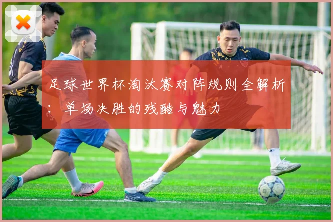 足球世界杯淘汰赛对阵规则全解析:单场决胜的残酷与魅力